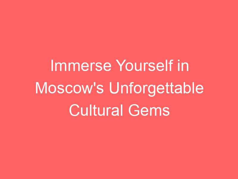 Immerse Yourself in Moscow's Unforgettable Cultural Gems