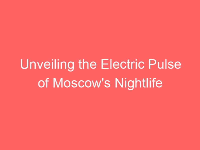 Unveiling the Electric Pulse of Moscow's Nightlife