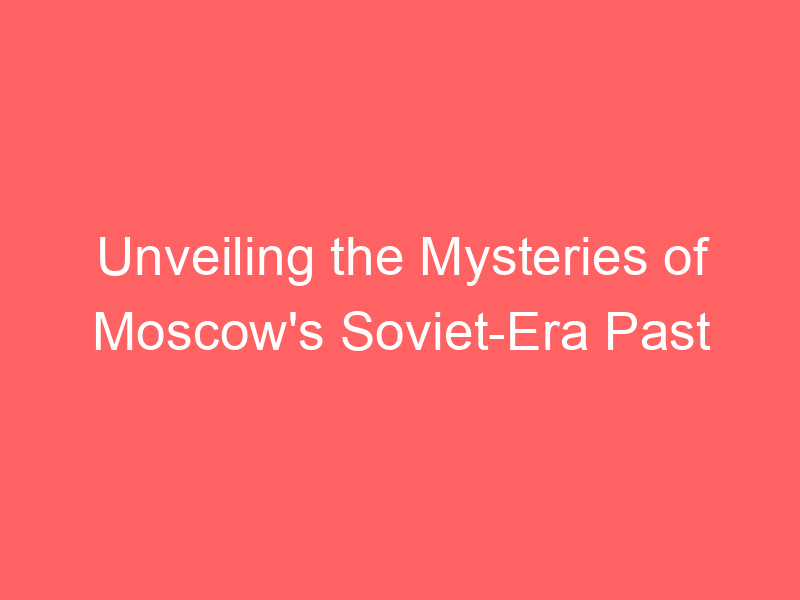 Unveiling the Mysteries of Moscow's Soviet-Era Past